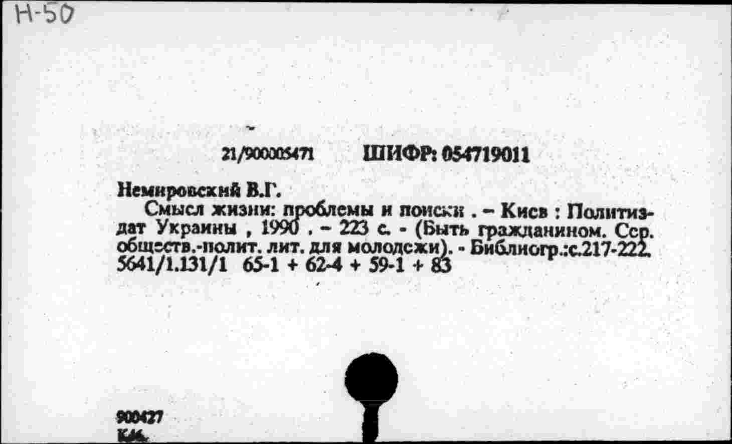 ﻿21/900005471 ШИФР: 054719011
Немировский В.Г.
Смысл жизни: проблемы и поиски . - Киев : Политиздат Украины , 1990 . - 223 с. - (Быть гражданином. Сер. обществ.-полит, лит. для молодежи). - Библиого.:с.217-222. 5641/1.131/1 65-1 + 62-4 + 59-1 + 83	И
900427